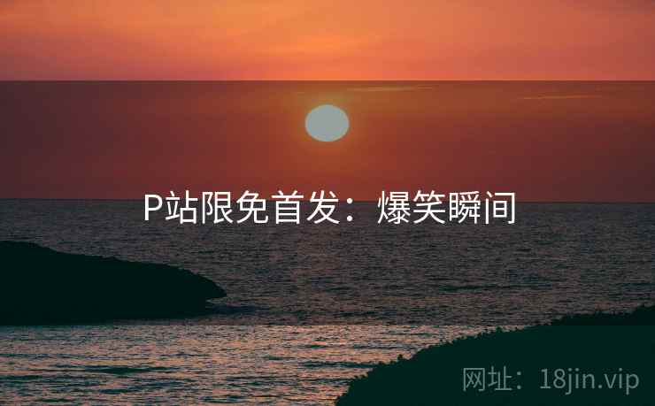 P站限免首发：爆笑瞬间