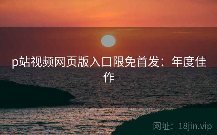 p站视频网页版入口限免首发：年度佳作