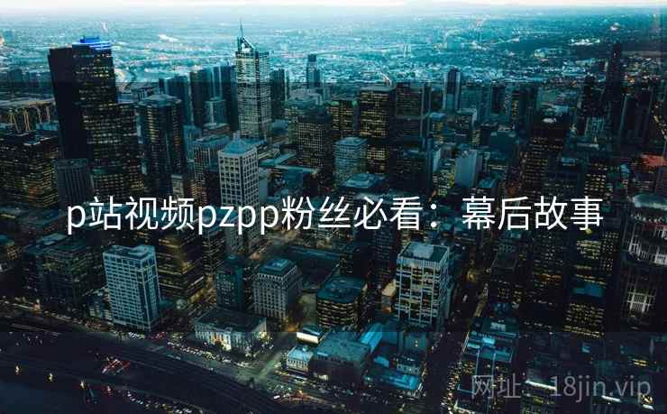 p站视频pzpp粉丝必看：幕后故事