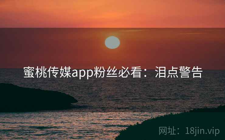 蜜桃传媒app粉丝必看：泪点警告