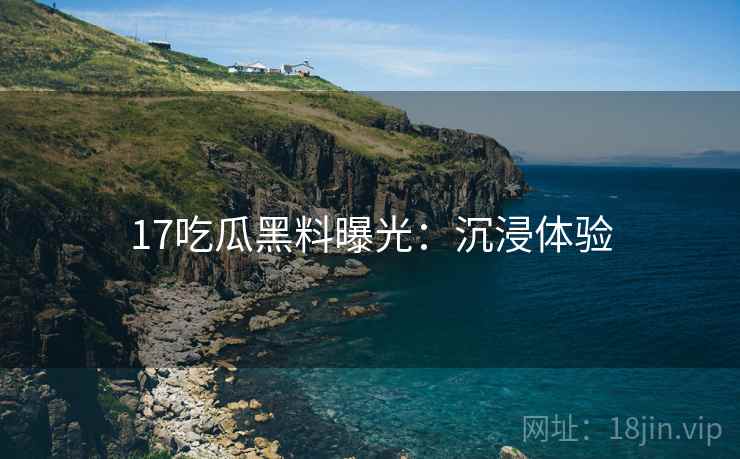 17吃瓜黑料曝光：沉浸体验
