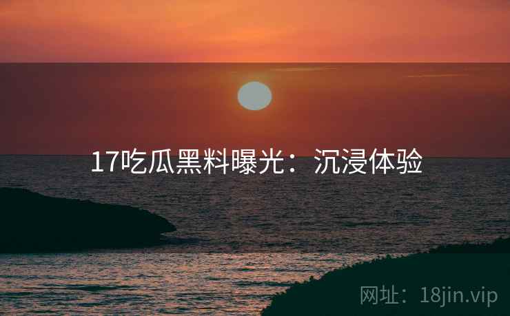 17吃瓜黑料曝光：沉浸体验