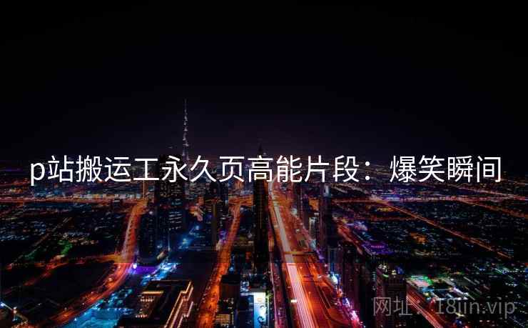 p站搬运工永久页高能片段：爆笑瞬间