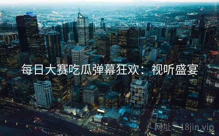 每日大赛吃瓜弹幕狂欢：视听盛宴