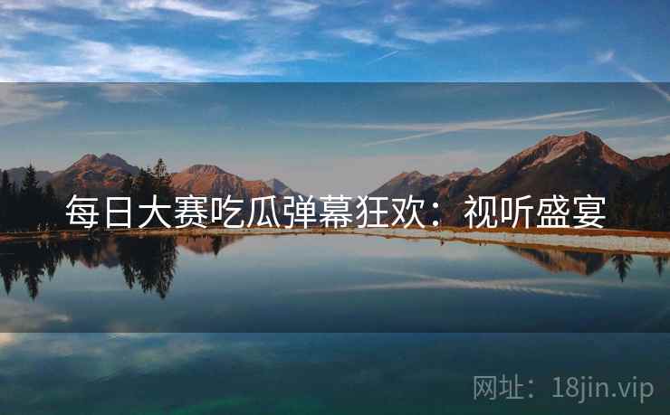 每日大赛吃瓜弹幕狂欢：视听盛宴