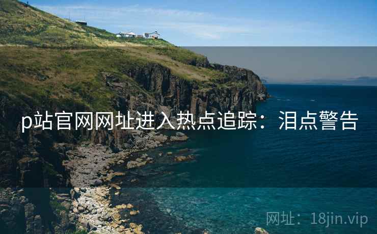 p站官网网址进入热点追踪：泪点警告