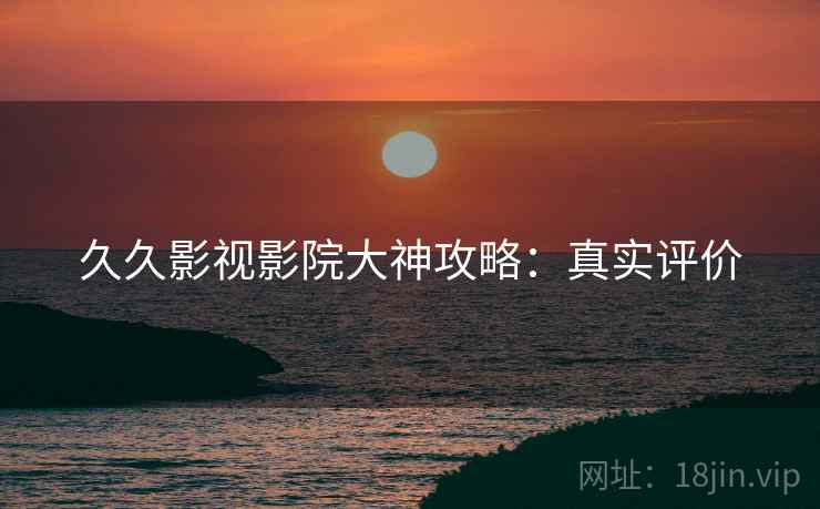 久久影视影院大神攻略：真实评价
