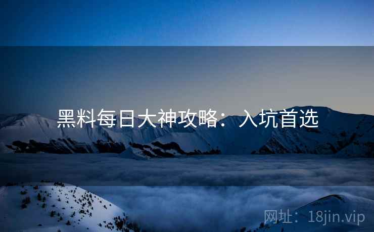 黑料每日大神攻略:入坑首选