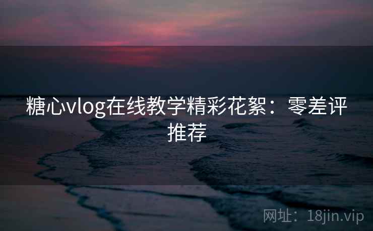 糖心vlog在线教学精彩花絮：零差评推荐