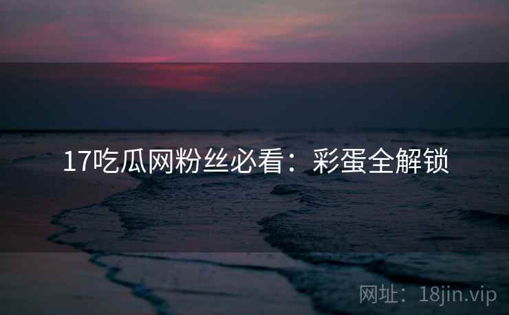 17吃瓜网粉丝必看：彩蛋全解锁