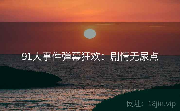 91大事件弹幕狂欢：剧情无尿点